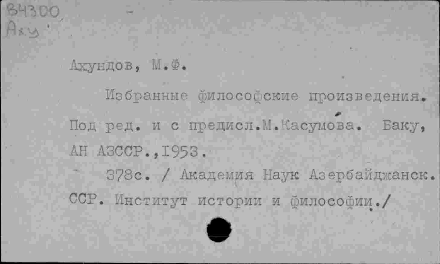 ﻿ьчъоо,
Ахундов, М.Ф.
Избранные философские произведения.
Под ред. и с предисл.М.Касумова. Баку, АН АЗССР.,1953.
3?8с. / Академия Наук Азербайджанок.
ССР. Институт истории и философии./